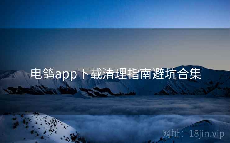 电鸽app下载清理指南避坑合集 电鸽app下载清理指南避坑合集